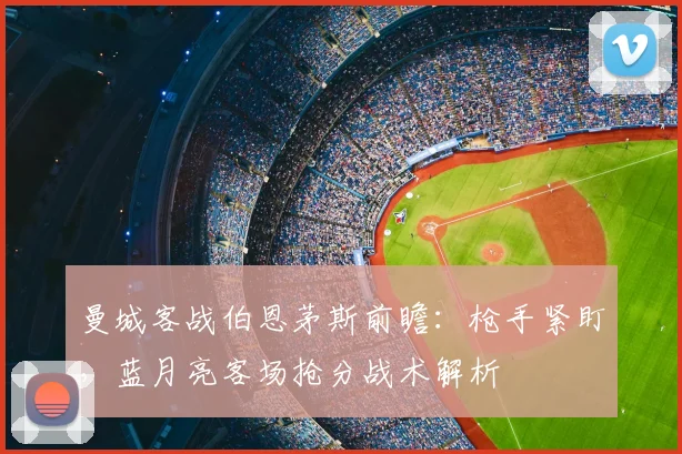 曼城客战伯恩茅斯前瞻:枪手紧盯,蓝月亮客场抢分战术解析