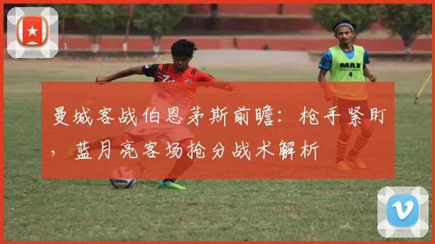 曼城客战伯恩茅斯前瞻：枪手紧盯，蓝月亮客场抢分战术解析
