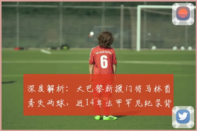 深度解析:大巴黎新援门将马林首秀失两球,近14年法甲罕见纪录背后的原因与展望