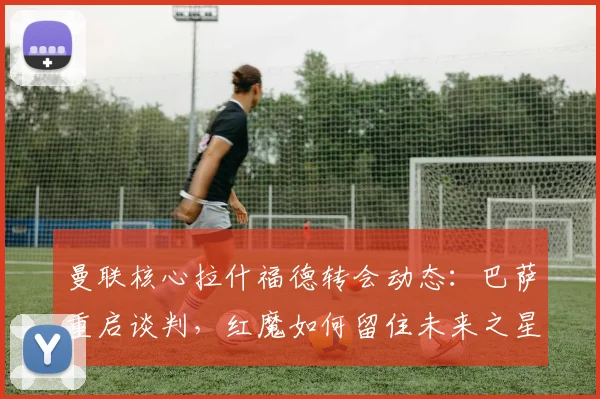 曼联核心拉什福德转会动态：巴萨重启谈判，红魔如何留住未来之星？