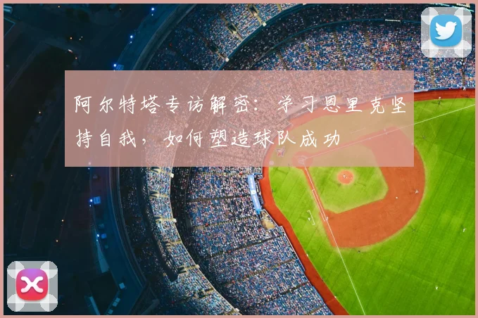 阿尔特塔专访解密：学习恩里克坚持自我，如何塑造球队成功