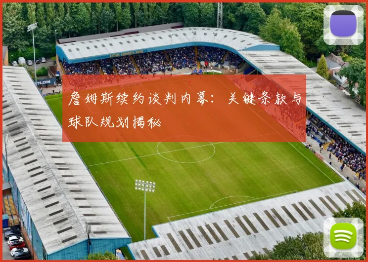 詹姆斯续约谈判内幕：关键条款与球队规划揭秘