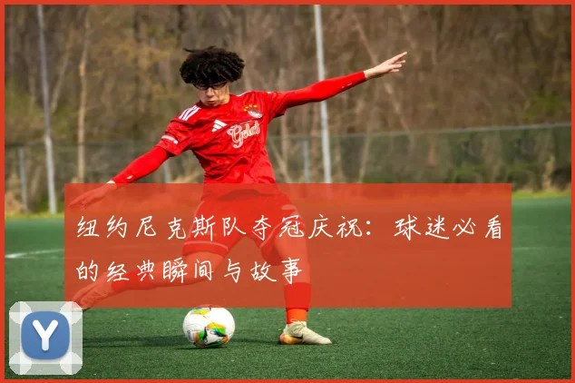 纽约尼克斯队夺冠庆祝：球迷必看的经典瞬间与故事