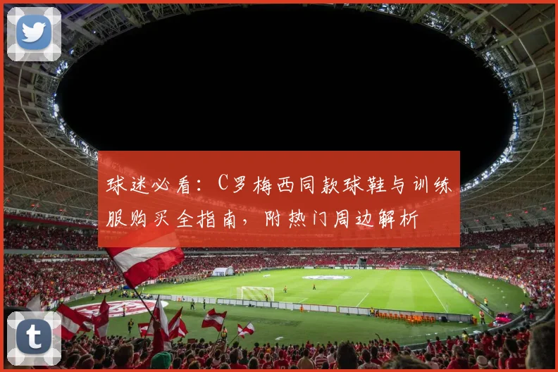 球迷必看：C罗梅西同款球鞋与训练服购买全指南，附热门周边解析